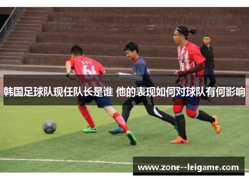 韩国足球队现任队长是谁 他的表现如何对球队有何影响