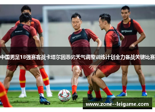 中国男足18强赛客战卡塔尔因恶劣天气调整训练计划全力备战关键比赛